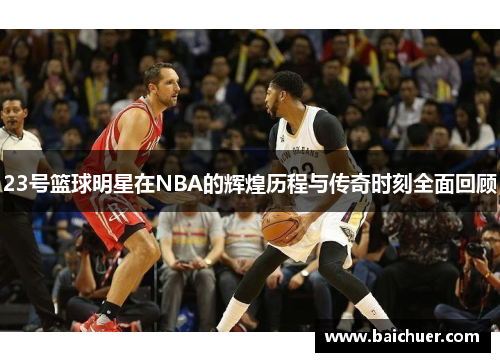 23号篮球明星在NBA的辉煌历程与传奇时刻全面回顾