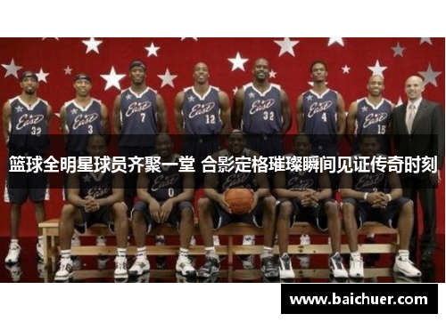 篮球全明星球员齐聚一堂 合影定格璀璨瞬间见证传奇时刻