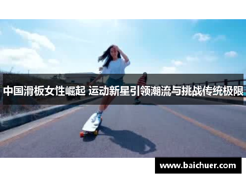 中国滑板女性崛起 运动新星引领潮流与挑战传统极限